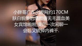 小胖哥广东出差网约170CM肤白貌美的高颜值无毛混血美女宾馆啪啪,操完一次闲聊一会后又拔掉内裤干.