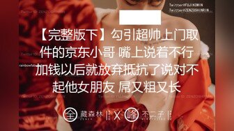 【完整版下】勾引超帅上门取件的京东小哥 嘴上说着不行加钱以后就放弃抵抗了说对不起他女朋友 屌又粗又长