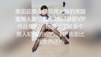 泰国超美身材非常火辣的美腿蜜臀人妻，截至2024最新VIP作品集P2，她爱上了被多个男人轮操的感觉，群P场面比东京热还热