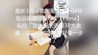 最新3月硬核媚黑！大一04年极品崇黑讨黑BBC【Fiona】私拍，这次玩的更狠3P大老黑，这尖叫的呻吟声好像一步到胃了