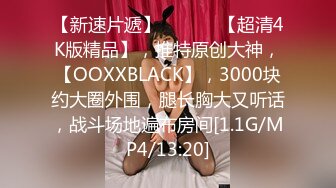 【新速片遞】  ♈ ♈ ♈【超清4K版精品】，推特原创大神，【OOXXBLACK】，3000块约大圈外围，腿长胸大又听话，战斗场地遍布房间[1.1G/MP4/13:20]