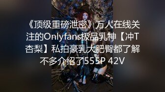 《顶级重磅泄密》万人在线关注的Onlyfans极品乳神【冲T杏梨】私拍豪乳大肥臀都了解不多介绍了555P 42V