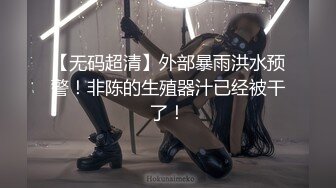 【无码超清】外部暴雨洪水预警！非陈的生殖器汁已经被干了！