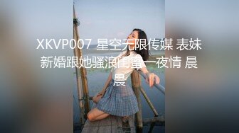 XKVP007 星空无限传媒 表妹新婚跟她骚浪闺蜜一夜情 晨晨