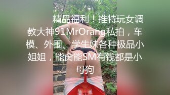 ❤️❤️精品福利！推特玩女调教大神91MrOrang私拍，车模、外围、学生妹各种极品小姐姐，能肏能SM有钱都是小母狗