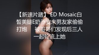 【新速片遞】 ED Mosaic白皙美腿E奶乔安来男友家偷偷打炮❤️被哥哥们发现后三人一起轮流上她