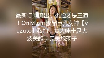 最新订阅流出，露脸才是王道！OnlyFans极品巨乳女神【yuzuto】私拍，女人味十足大波美鲍，完美炮架子